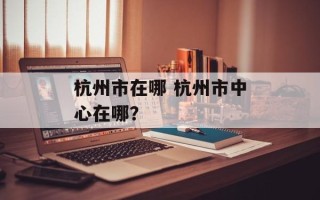 杭州市在哪 杭州市中心在哪？
