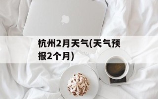 杭州2月天气(天气预报2个月)