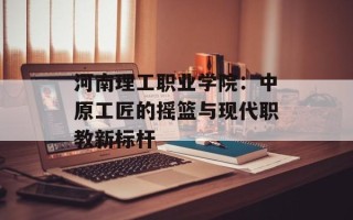 河南理工职业学院：中原工匠的摇篮与现代职教新标杆