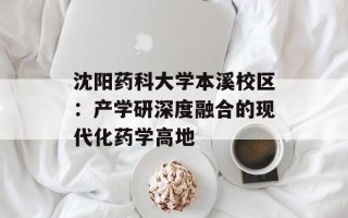 沈阳药科大学本溪校区：产学研深度融合的现代化药学高地