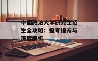 中国政法大学研究生招生全攻略：报考指南与深度解析