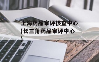 上海药品审评核查中心(长三角药品审评中心)