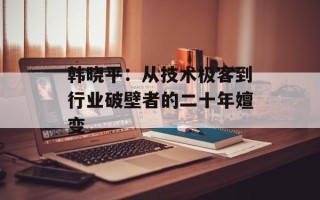 韩晓平：从技术极客到行业破壁者的二十年嬗变