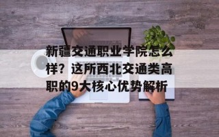 新疆交通职业学院怎么样？这所西北交通类高职的9大核心优势解析