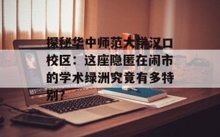 探秘华中师范大学汉口校区：这座隐匿在闹市的学术绿洲究竟有多特别？