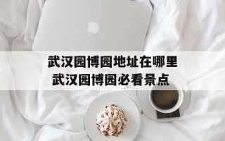 武汉园博园地址在哪里 武汉园博园必看景点