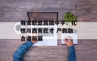 雅安职业高级中学：扎根川西育匠才 产教融合谱新篇