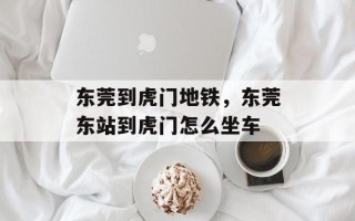 东莞到虎门地铁，东莞东站到虎门怎么坐车