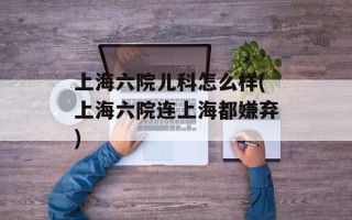 上海六院儿科怎么样(上海六院连上海都嫌弃)