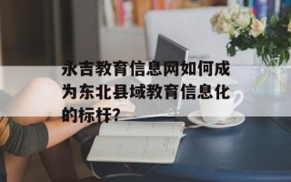 永吉教育信息网如何成为东北县域教育信息化的标杆？