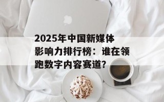 2025年中国新媒体影响力排行榜：谁在领跑数字内容赛道？
