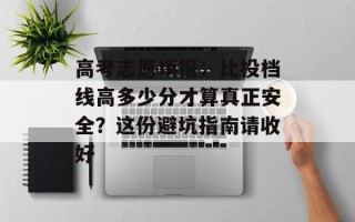 高考志愿填报：比投档线高多少分才算真正安全？这份避坑指南请收好