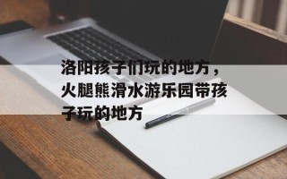 洛阳孩子们玩的地方，火腿熊滑水游乐园带孩子玩的地方