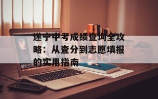 遂宁中考成绩查询全攻略：从查分到志愿填报的实用指南