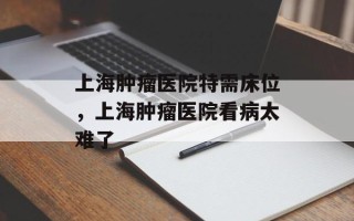 上海肿瘤医院特需床位，上海肿瘤医院看病太难了