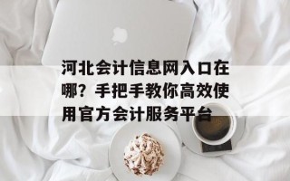 河北会计信息网入口在哪？手把手教你高效使用官方会计服务平台
