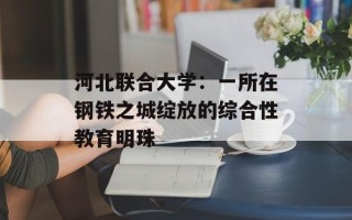 河北联合大学：一所在钢铁之城绽放的综合性教育明珠