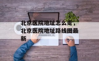 北京医院地址怎么走，北京医院地址路线图最新
