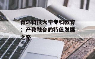 青岛科技大学专科教育：产教融合的特色发展之路