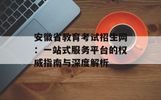 安徽省教育考试招生网：一站式服务平台的权威指南与深度解析