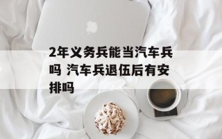 2年义务兵能当汽车兵吗 汽车兵退伍后有安排吗