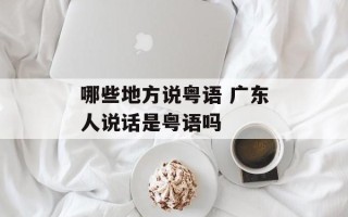 哪些地方说粤语 广东人说话是粤语吗