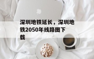 深圳地铁延长，深圳地铁2050年线路图下载