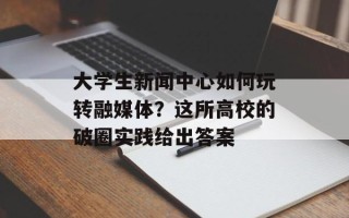 大学生新闻中心如何玩转融媒体？这所高校的破圈实践给出答案