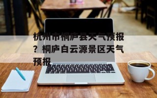 杭州市桐庐县天气预报？桐庐白云源景区天气预报