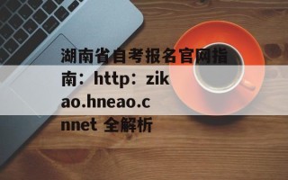湖南省自考报名官网指南：http：zikao.hneao.cnnet 全解析