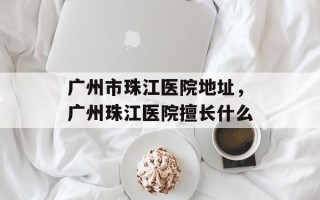 广州市珠江医院地址，广州珠江医院擅长什么