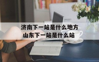济南下一站是什么地方 山东下一站是什么站