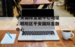 平安国际金融中心地址，朝阳区平安国际金融中心