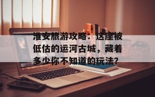 淮安旅游攻略：这座被低估的运河古城，藏着多少你不知道的玩法？