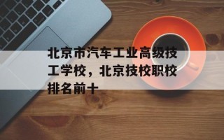 北京市汽车工业高级技工学校，北京技校职校排名前十