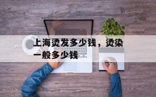 上海烫发多少钱，烫染一般多少钱