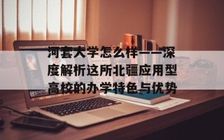 河套大学怎么样——深度解析这所北疆应用型高校的办学特色与优势