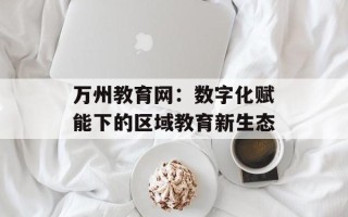 万州教育网：数字化赋能下的区域教育新生态