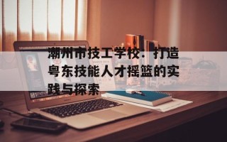 潮州市技工学校：打造粤东技能人才摇篮的实践与探索
