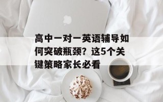 高中一对一英语辅导如何突破瓶颈？这5个关键策略家长必看