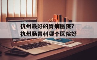 杭州最好的胃病医院？杭州肠胃科哪个医院好