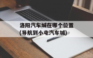 洛阳汽车城在哪个位置(导航到小屯汽车城)