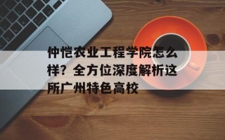 仲恺农业工程学院怎么样？全方位深度解析这所广州特色高校