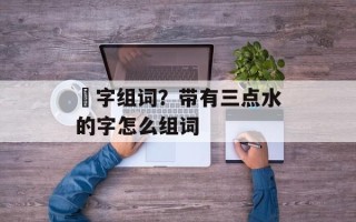 淊字组词？带有三点水的字怎么组词