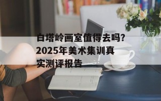 白塔岭画室值得去吗？2025年美术集训真实测评报告