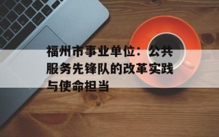 福州市事业单位：公共服务先锋队的改革实践与使命担当