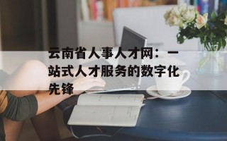 云南省人事人才网：一站式人才服务的数字化先锋