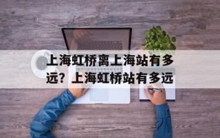 上海虹桥离上海站有多远？上海虹桥站有多远