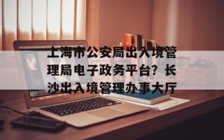 上海市公安局出入境管理局电子政务平台？长沙出入境管理办事大厅