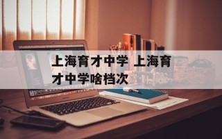 上海育才中学 上海育才中学啥档次